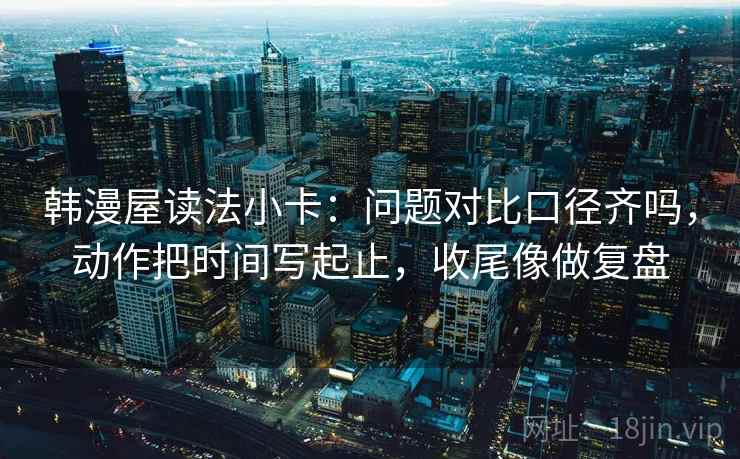 韩漫屋读法小卡：问题对比口径齐吗，动作把时间写起止，收尾像做复盘  第2张