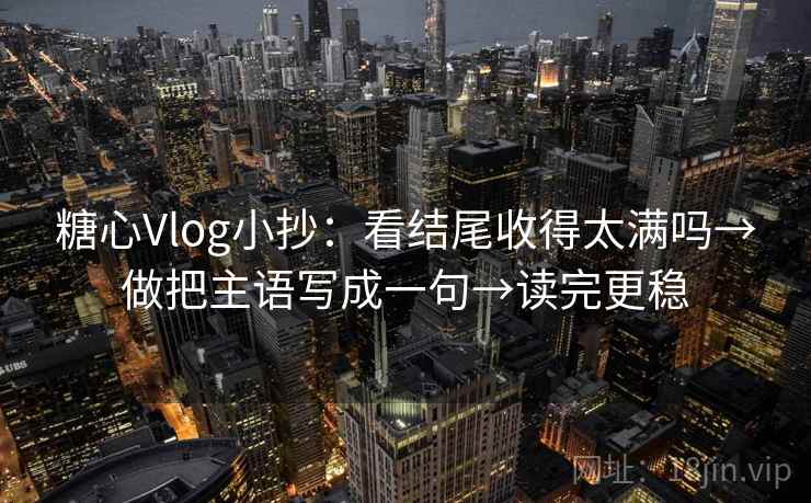 糖心Vlog小抄：看结尾收得太满吗→做把主语写成一句→读完更稳