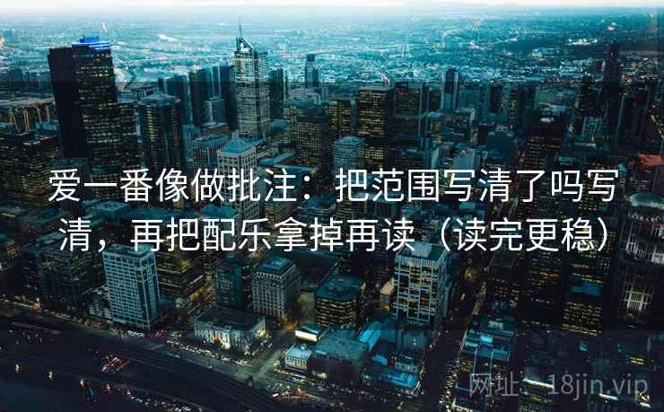 爱一番像做批注：把范围写清了吗写清，再把配乐拿掉再读（读完更稳）