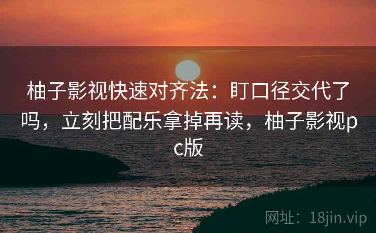 柚子影视快速对齐法：盯口径交代了吗，立刻把配乐拿掉再读，柚子影视pc版