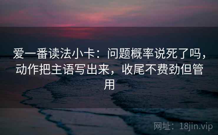 爱一番读法小卡：问题概率说死了吗，动作把主语写出来，收尾不费劲但管用