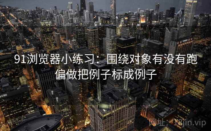91浏览器小练习：围绕对象有没有跑偏做把例子标成例子