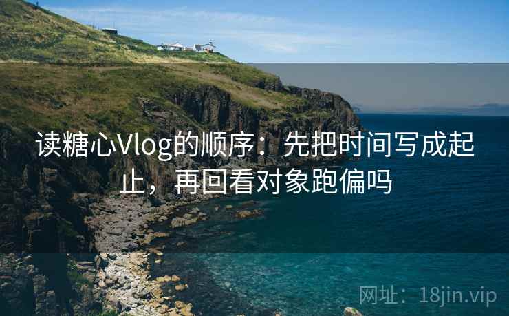 读糖心Vlog的顺序：先把时间写成起止，再回看对象跑偏吗