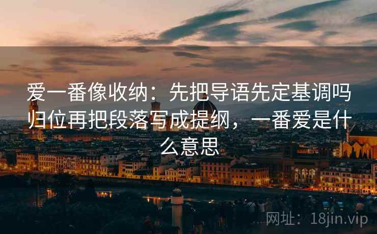 爱一番像收纳：先把导语先定基调吗归位再把段落写成提纲，一番爱是什么意思  第2张