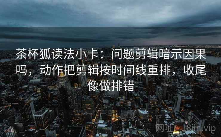 茶杯狐读法小卡：问题剪辑暗示因果吗，动作把剪辑按时间线重排，收尾像做排错