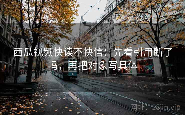 西瓜视频快读不快信：先看引用断了吗，再把对象写具体  第2张