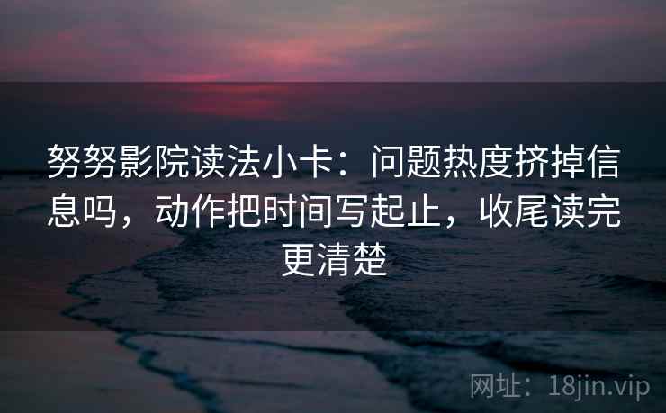 努努影院读法小卡：问题热度挤掉信息吗，动作把时间写起止，收尾读完更清楚  第2张