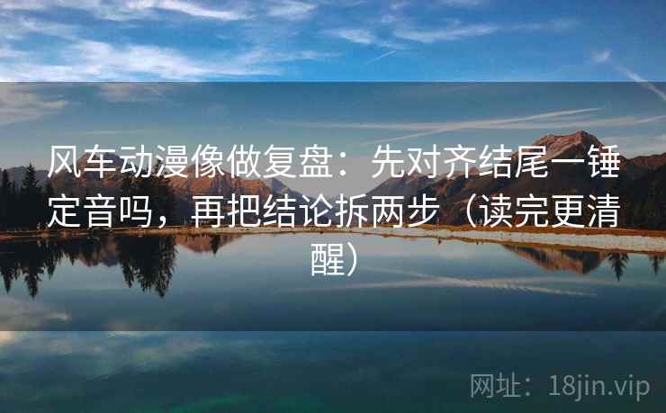 风车动漫像做复盘：先对齐结尾一锤定音吗，再把结论拆两步（读完更清醒）  第2张
