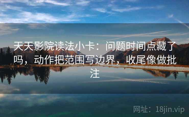 天天影院读法小卡：问题时间点藏了吗，动作把范围写边界，收尾像做批注