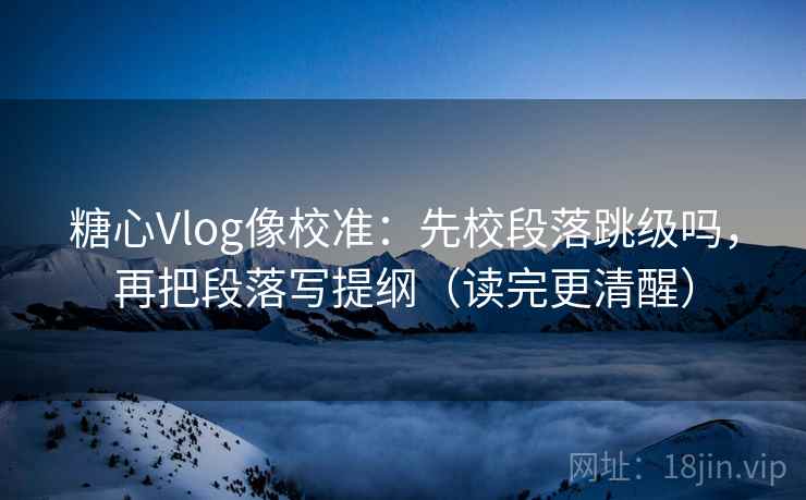 糖心Vlog像校准：先校段落跳级吗，再把段落写提纲（读完更清醒）  第2张