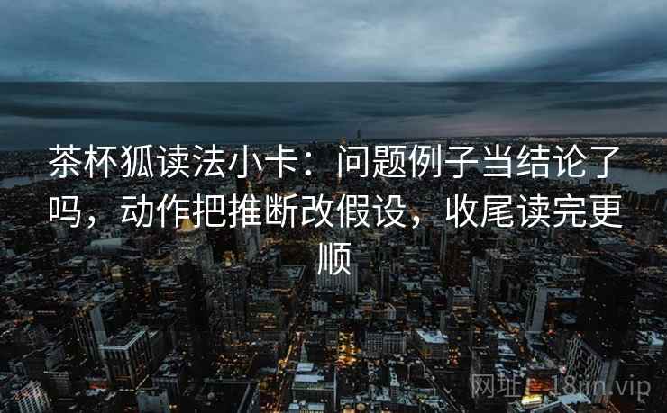 茶杯狐读法小卡：问题例子当结论了吗，动作把推断改假设，收尾读完更顺  第2张