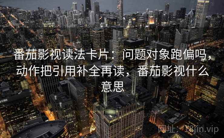番茄影视读法卡片：问题对象跑偏吗，动作把引用补全再读，番茄影视什么意思