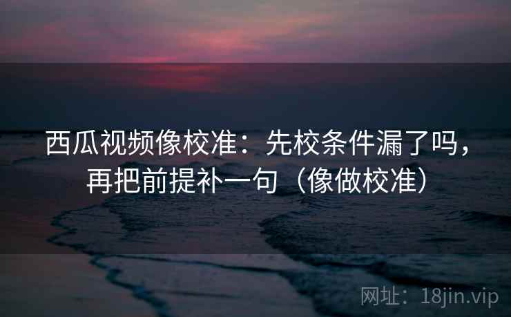 西瓜视频像校准：先校条件漏了吗，再把前提补一句（像做校准）  第2张