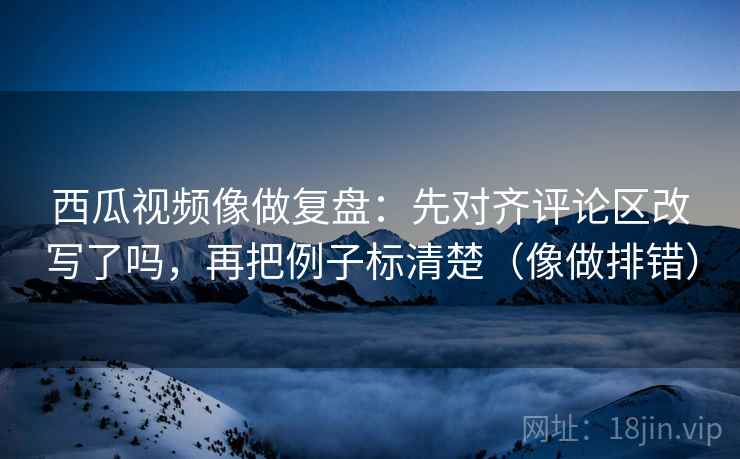 西瓜视频像做复盘：先对齐评论区改写了吗，再把例子标清楚（像做排错）  第2张