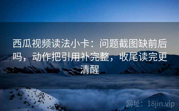 西瓜视频读法小卡：问题截图缺前后吗，动作把引用补完整，收尾读完更清醒  第2张