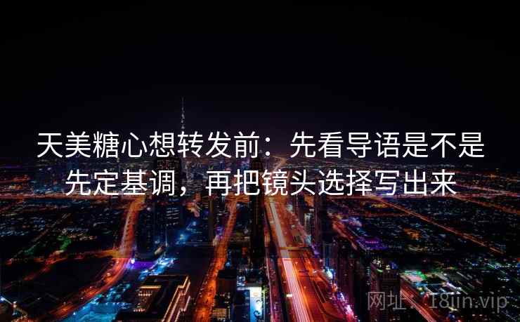 天美糖心想转发前：先看导语是不是先定基调，再把镜头选择写出来