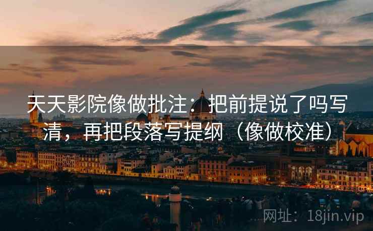 天天影院像做批注：把前提说了吗写清，再把段落写提纲（像做校准）