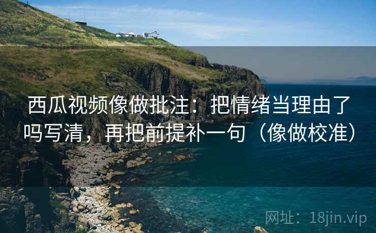 西瓜视频像做批注：把情绪当理由了吗写清，再把前提补一句（像做校准）