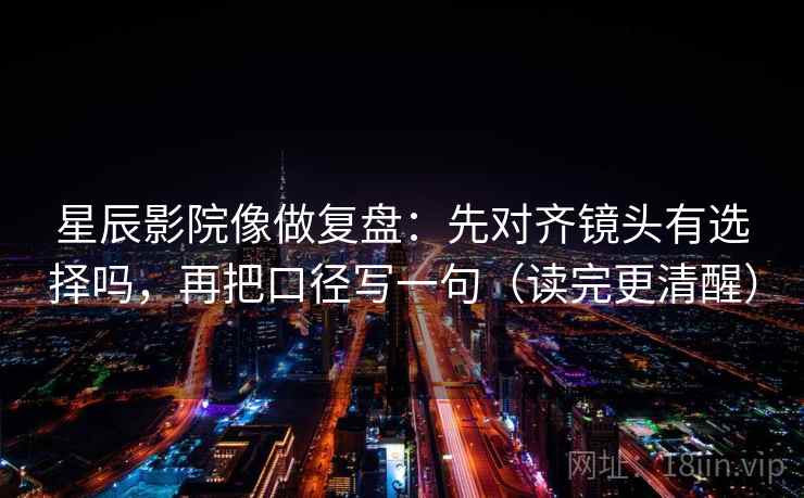 星辰影院像做复盘：先对齐镜头有选择吗，再把口径写一句（读完更清醒）  第2张