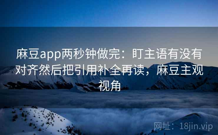 麻豆app两秒钟做完：盯主语有没有对齐然后把引用补全再读，麻豆主观视角