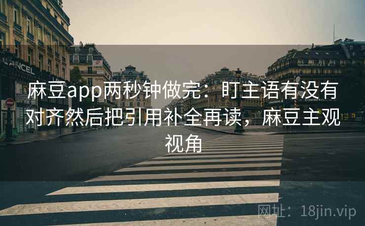 麻豆app两秒钟做完：盯主语有没有对齐然后把引用补全再读，麻豆主观视角  第2张
