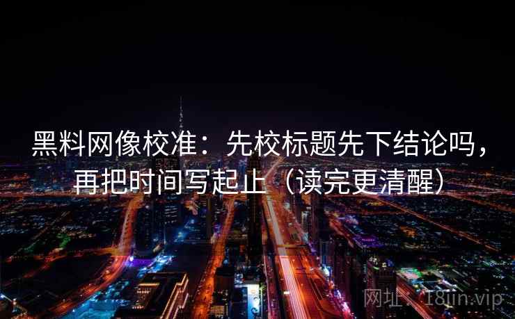 黑料网像校准：先校标题先下结论吗，再把时间写起止（读完更清醒）