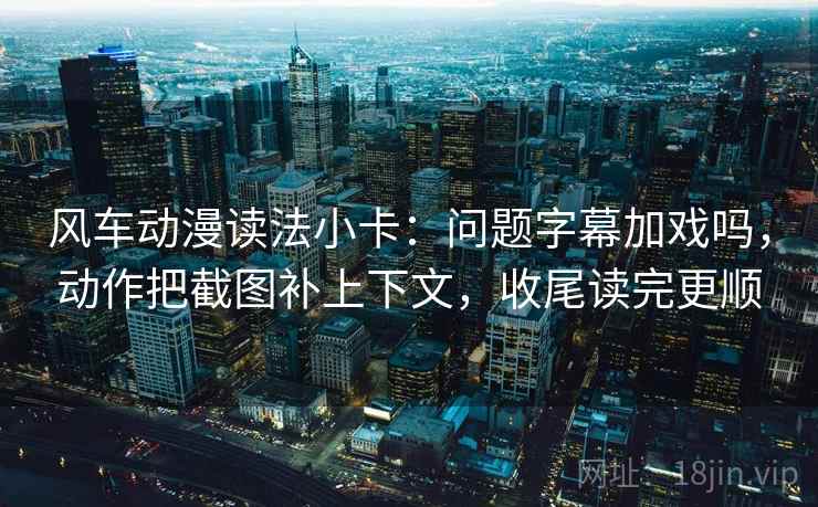 风车动漫读法小卡：问题字幕加戏吗，动作把截图补上下文，收尾读完更顺