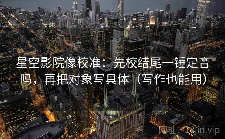 星空影院像校准：先校结尾一锤定音吗，再把对象写具体（写作也能用）