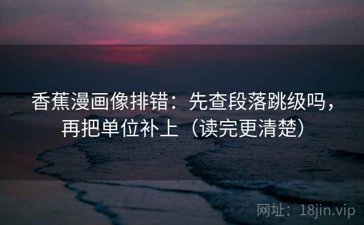 香蕉漫画像排错：先查段落跳级吗，再把单位补上（读完更清楚）