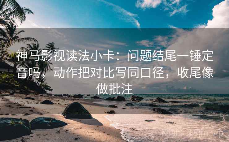 神马影视读法小卡：问题结尾一锤定音吗，动作把对比写同口径，收尾像做批注
