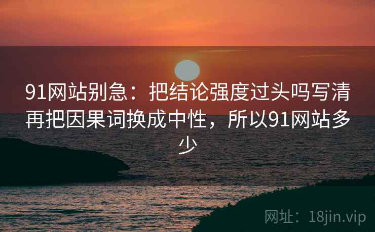91网站别急：把结论强度过头吗写清再把因果词换成中性，所以91网站多少  第2张