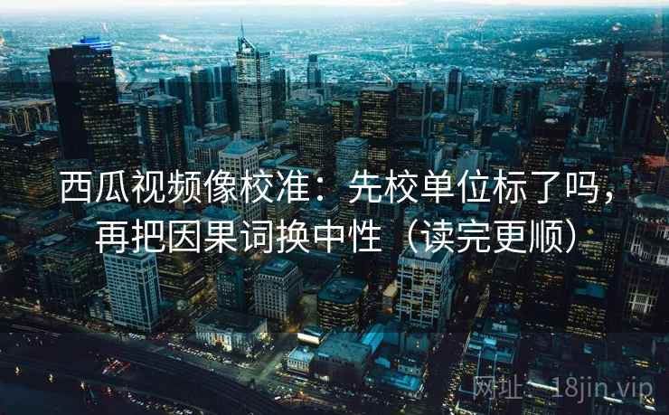 西瓜视频像校准：先校单位标了吗，再把因果词换中性（读完更顺）  第2张